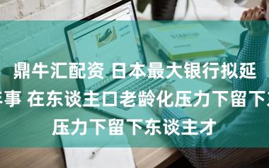 鼎牛汇配资 日本最大银行拟延迟退休年事 在东谈主口老龄化压力下留下东谈主才