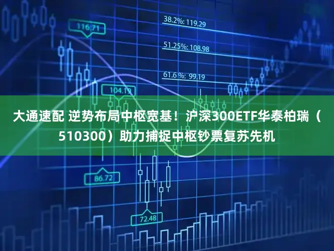 大通速配 逆势布局中枢宽基！沪深300ETF华泰柏瑞（510300）助力捕捉中枢钞票复苏先机