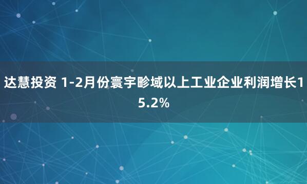 达慧投资 1-2月份寰宇畛域以上工业企业利润增长15.2%