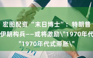 宏图配资 “末日博士”:特朗普可能升级伊朗构兵——或将激励