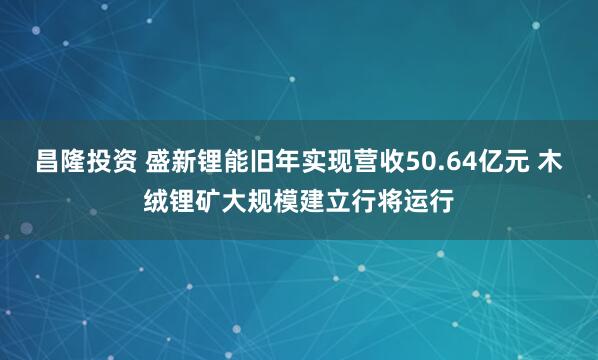 昌隆投资 盛新锂能旧年实现营收50.64亿元 木绒锂矿大规模建立行将运行