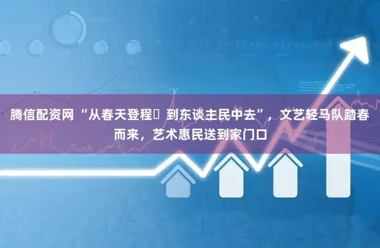 腾信配资网 “从春天登程・到东谈主民中去”，文艺轻马队踏春而来，艺术惠民送到家门口