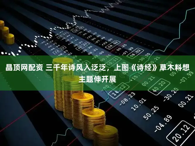 晶顶网配资 三千年诗风入泛泛，上图《诗经》草木料想主题伸开展