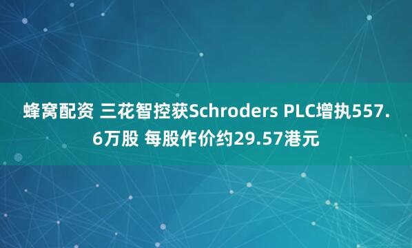 蜂窝配资 三花智控获Schroders PLC增执557.6万股 每股作价约29.57港元