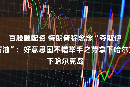 百股顺配资 特朗普称念念“夺取伊朗石油”：好意思国不错举手之劳拿下哈尔克岛