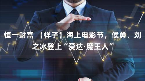 恒一财富 【样子】海上电影节,侯勇、刘之冰登上“爱达·魔王人”