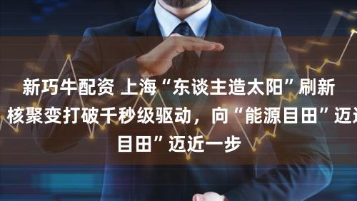 新巧牛配资 上海“东谈主造太阳”刷新记录，核聚变打破千秒级驱动，向“能源目田”迈近一步