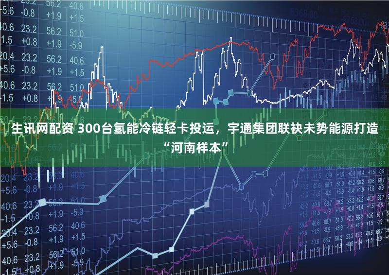 生讯网配资 300台氢能冷链轻卡投运，宇通集团联袂未势能源打造“河南样本”