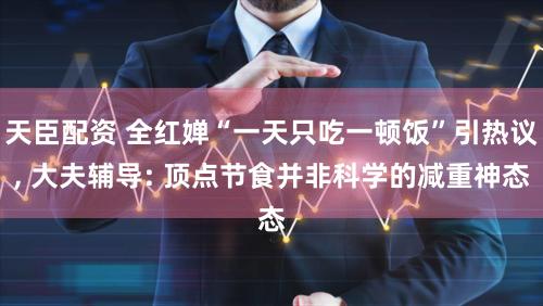 天臣配资 全红婵“一天只吃一顿饭”引热议, 大夫辅导: 顶点节食并非科学的减重神态