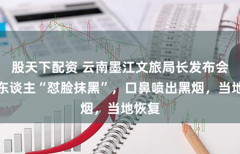 股天下配资 云南墨江文旅局长发布会上被东谈主“怼脸抹黑”，口鼻喷出黑烟，当地恢复