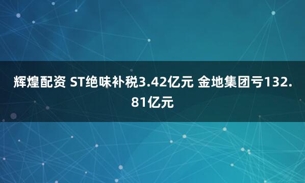 辉煌配资 ST绝味补税3.42亿元 金地集团亏132.81亿元