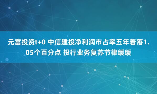 元富投资t+0 中信建投净利润市占率五年着落1.05个百分点 投行业务复苏节律缓缓