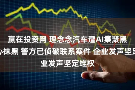 赢在投资网 理念念汽车遭AI集聚黑产坏心抹黑 警方已侦破联系案件 企业发声坚定维权