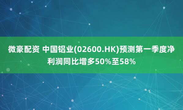 微豪配资 中国铝业(02600.HK)预测第一季度净利润同比增多50%至58%