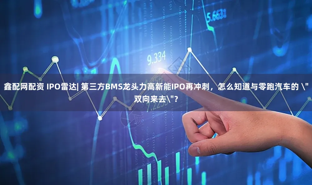 鑫配网配资 IPO雷达| 第三方BMS龙头力高新能IPO再冲刺，怎么知道与零跑汽车的 