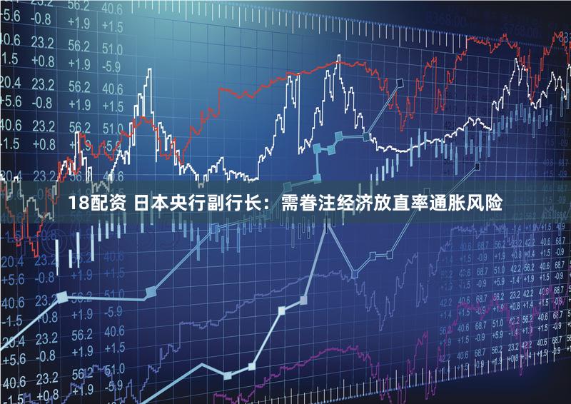 18配资 日本央行副行长：需眷注经济放直率通胀风险