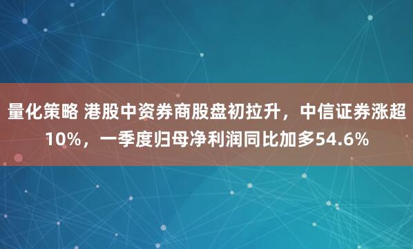 量化策略 港股中资券商股盘初拉升,中信证券涨超10%,一季度归母净利润同比加多54.6%
