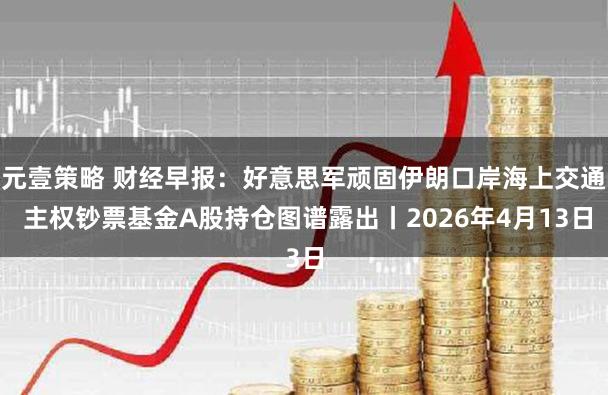 元壹策略 财经早报：好意思军顽固伊朗口岸海上交通 主权钞票基金A股持仓图谱露出丨2026年4月13日