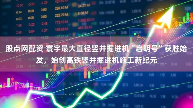 股点网配资 寰宇最大直径竖井掘进机“启明号”获胜始发,始创高铁竖井掘进机施工新纪元