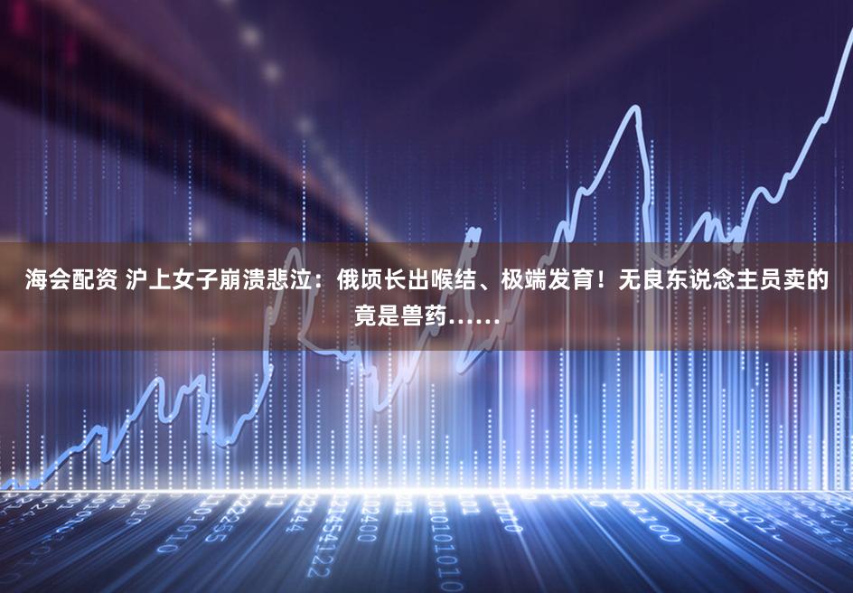 海会配资 沪上女子崩溃悲泣：俄顷长出喉结、极端发育！无良东说念主员卖的竟是兽药……