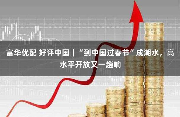 富华优配 好评中国｜“到中国过春节”成潮水，高水平开放又一趟响