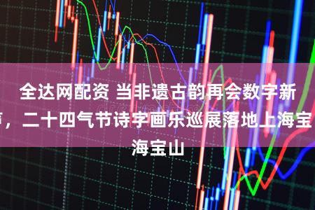 全达网配资 当非遗古韵再会数字新声，二十四气节诗字画乐巡展落地上海宝山