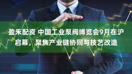 盈禾配资 中国工业泵阀博览会9月在沪启幕,聚焦产业链协同与技艺改造