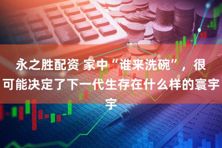 永之胜配资 家中“谁来洗碗”,很可能决定了下一代生存在什么样的寰宇