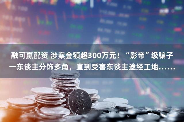 融可赢配资 涉案金额超300万元！“影帝”级骗子一东谈主分饰多角，直到受害东谈主途经工地……