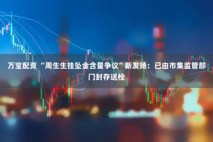 万宝配资 “周生生挂坠金含量争议”新发扬：已由市集监管部门封存送检