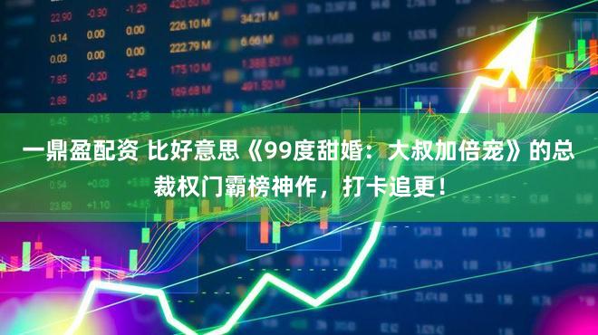 一鼎盈配资 比好意思《99度甜婚：大叔加倍宠》的总裁权门霸榜神作，打卡追更！