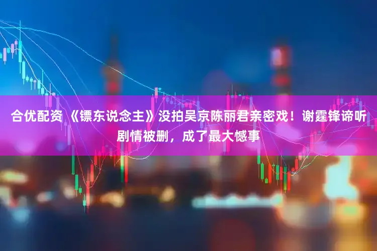 合优配资 《镖东说念主》没拍吴京陈丽君亲密戏！谢霆锋谛听剧情被删，成了最大憾事