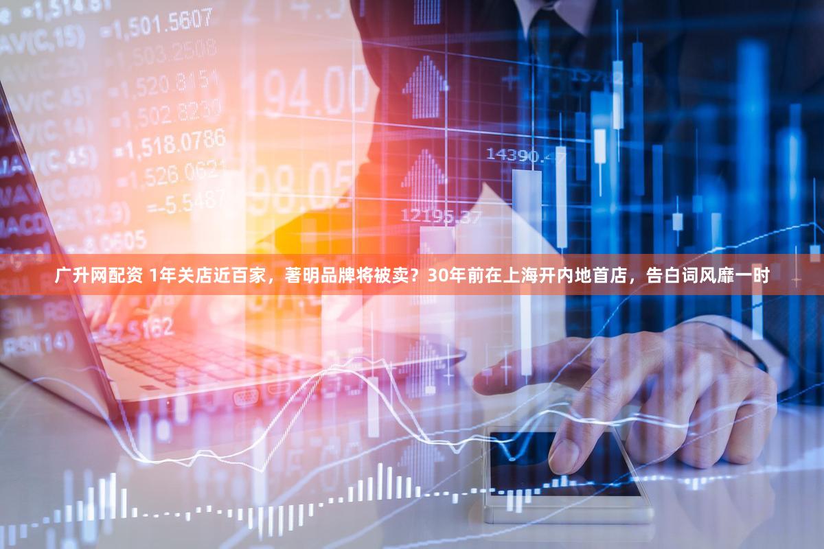 广升网配资 1年关店近百家，著明品牌将被卖？30年前在上海开内地首店，告白词风靡一时