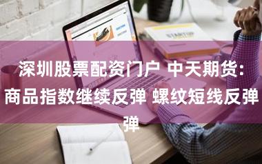 深圳股票配资门户 中天期货:商品指数继续反弹 螺纹短线反弹