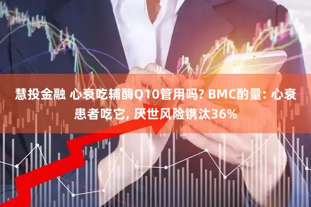 慧投金融 心衰吃辅酶Q10管用吗? BMC酌量: 心衰患者吃它, 厌世风险镌汰36%
