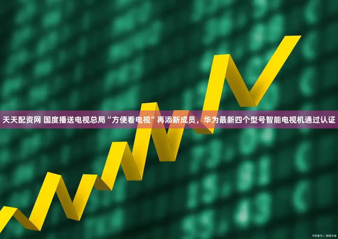 天天配资网 国度播送电视总局“方便看电视”再添新成员，华为最新四个型号智能电视机通过认证